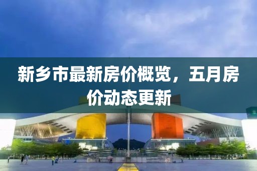 新乡市最新房价概览，五月房价动态更新