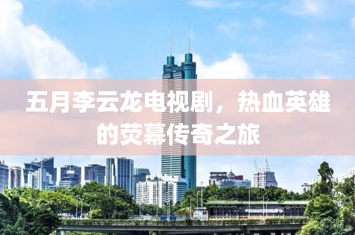 五月李云龙电视剧，热血英雄的荧幕传奇之旅