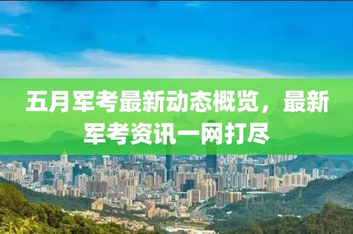 五月军考最新动态概览，最新军考资讯一网打尽