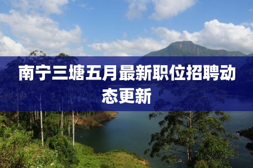 南宁三塘五月最新职位招聘动态更新