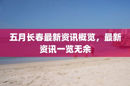 五月长春最新资讯概览，最新资讯一览无余