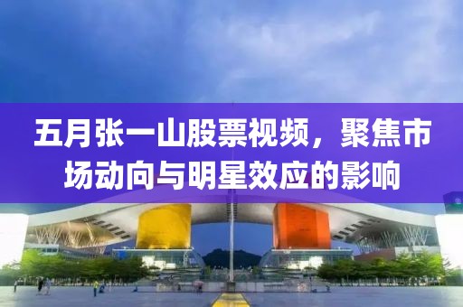 五月张一山股票视频，聚焦市场动向与明星效应的影响