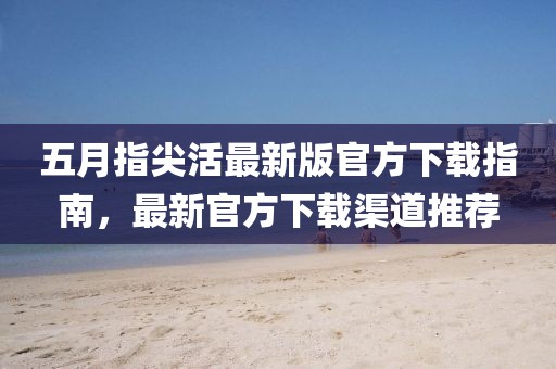 五月指尖活最新版官方下载指南，最新官方下载渠道推荐