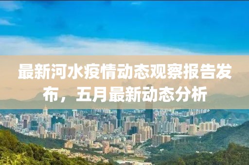 最新河水疫情动态观察报告发布，五月最新动态分析