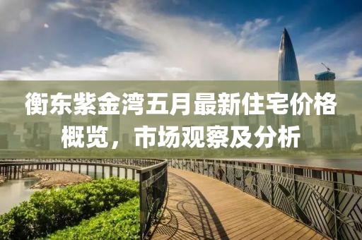 衡东紫金湾五月最新住宅价格概览，市场观察及分析