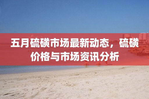 五月硫磺市场最新动态，硫磺价格与市场资讯分析