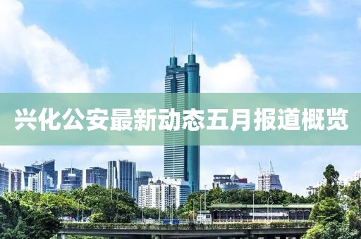 兴化公安最新动态五月报道概览