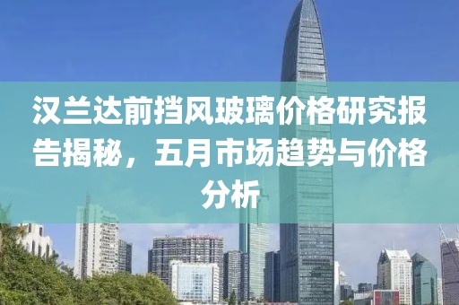 汉兰达前挡风玻璃价格研究报告揭秘，五月市场趋势与价格分析