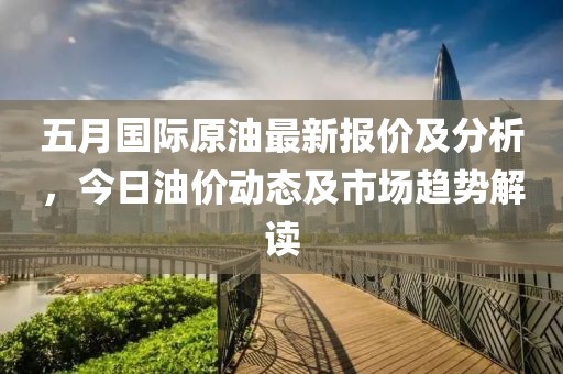 五月国际原油最新报价及分析，今日油价动态及市场趋势解读