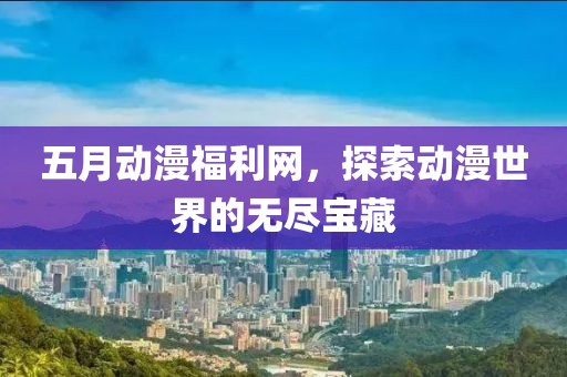五月动漫福利网，探索动漫世界的无尽宝藏