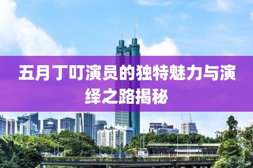五月丁叮演员的独特魅力与演绎之路揭秘