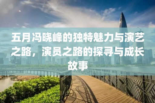 五月冯晓峰的独特魅力与演艺之路，演员之路的探寻与成长故事