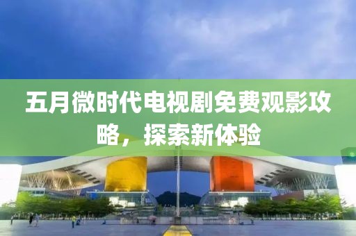 五月微时代电视剧免费观影攻略，探索新体验