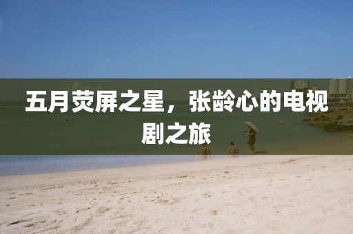五月荧屏之星，张龄心的电视剧之旅