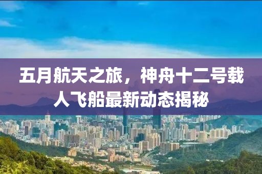 五月航天之旅，神舟十二号载人飞船最新动态揭秘