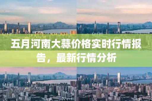 五月河南大蒜价格实时行情报告，最新行情分析