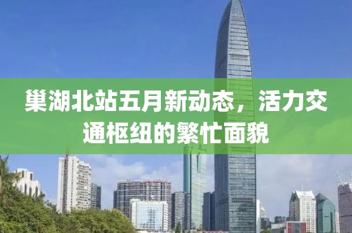 巢湖北站五月新动态，活力交通枢纽的繁忙面貌