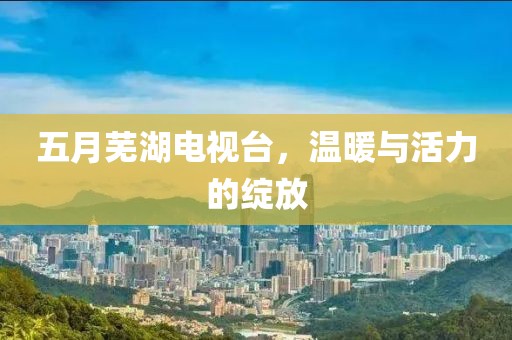 五月芜湖电视台，温暖与活力的绽放