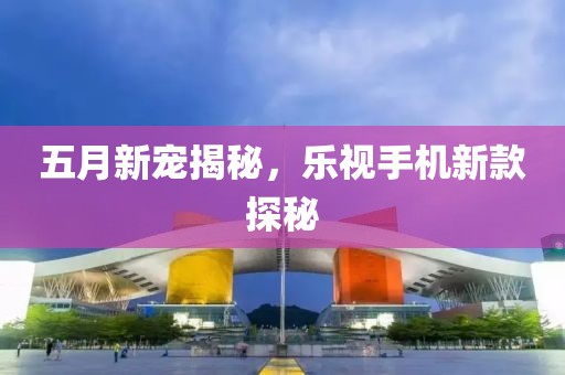五月新宠揭秘，乐视手机新款探秘