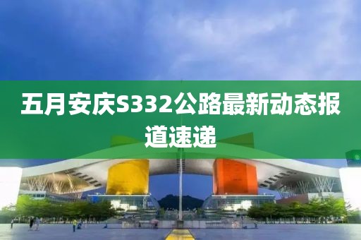 五月安庆S332公路最新动态报道速递
