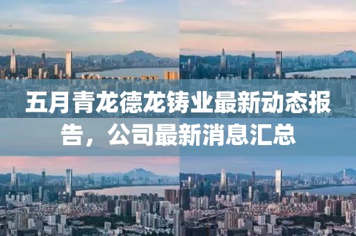 五月青龙德龙铸业最新动态报告，公司最新消息汇总