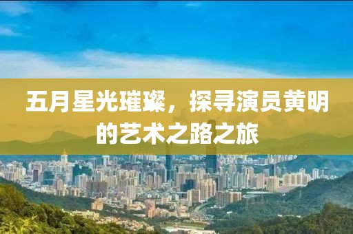 五月星光璀璨，探寻演员黄明的艺术之路之旅