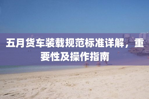 五月货车装载规范标准详解，重要性及操作指南