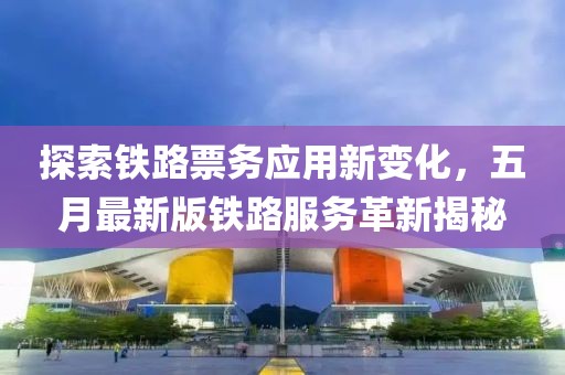 探索铁路票务应用新变化，五月最新版铁路服务革新揭秘