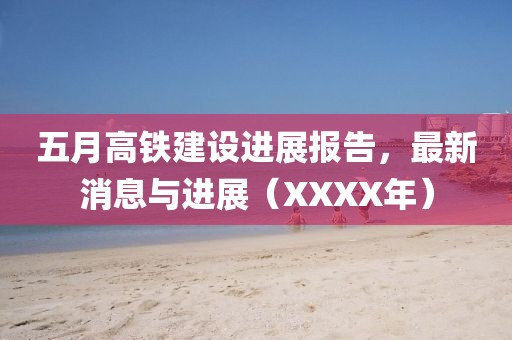 五月高铁建设进展报告，最新消息与进展（XXXX年）