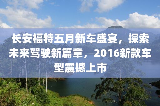 长安福特五月新车盛宴，探索未来驾驶新篇章，2016新款车型震撼上市