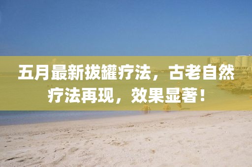 五月最新拔罐疗法，古老自然疗法再现，效果显著！