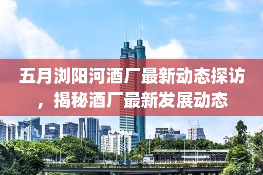 五月浏阳河酒厂最新动态探访，揭秘酒厂最新发展动态