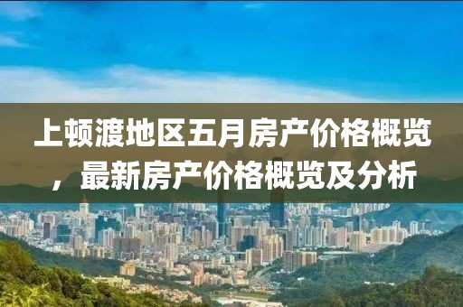 上顿渡地区五月房产价格概览，最新房产价格概览及分析