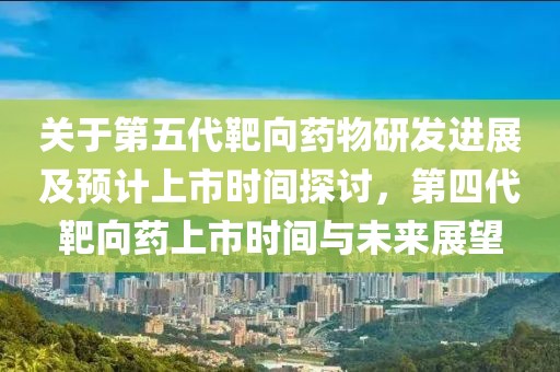 关于第五代靶向药物研发进展及预计上市时间探讨，第四代靶向药上市时间与未来展望