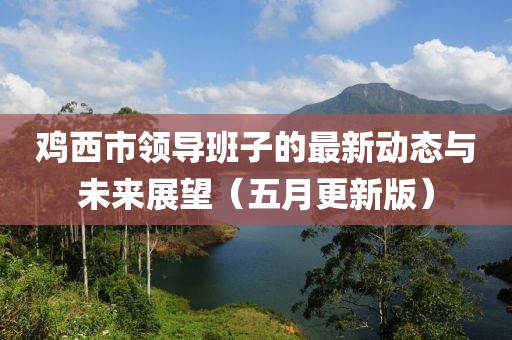 鸡西市领导班子的最新动态与未来展望（五月更新版）