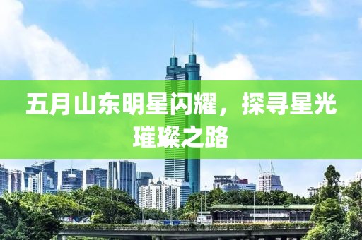 五月山东明星闪耀，探寻星光璀璨之路