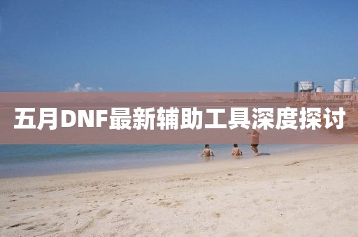 五月DNF最新辅助工具深度探讨