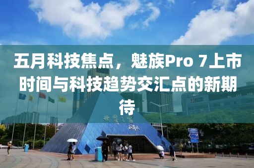 五月科技焦点，魅族Pro 7上市时间与科技趋势交汇点的新期待