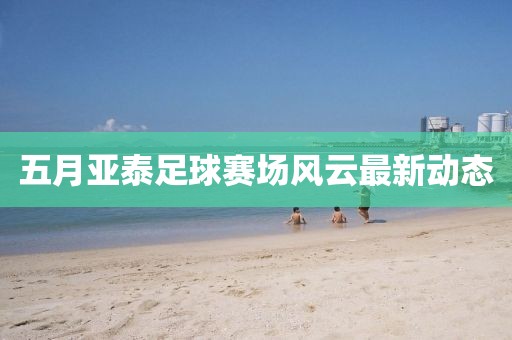 五月亚泰足球赛场风云最新动态