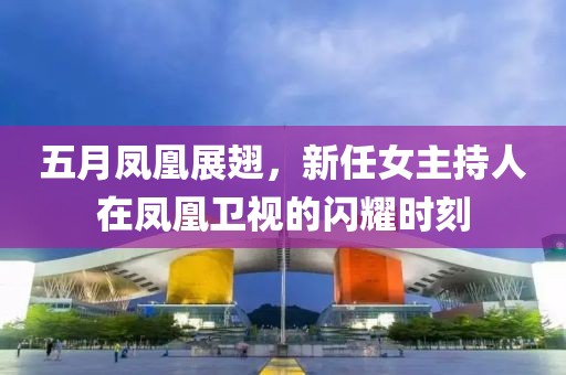 五月凤凰展翅，新任女主持人在凤凰卫视的闪耀时刻