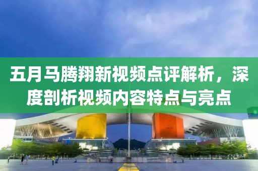五月马腾翔新视频点评解析，深度剖析视频内容特点与亮点