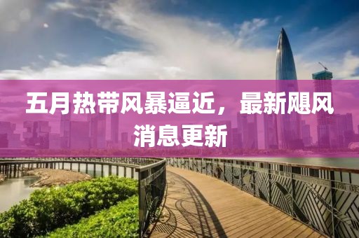 五月热带风暴逼近，最新飓风消息更新