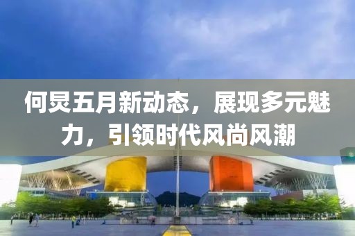 何炅五月新动态，展现多元魅力，引领时代风尚风潮