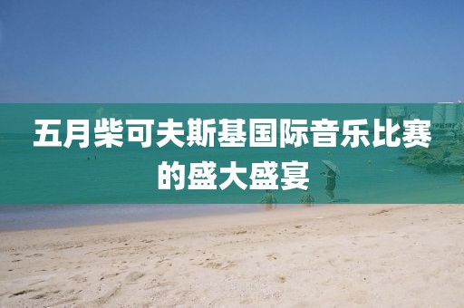 五月柴可夫斯基国际音乐比赛的盛大盛宴