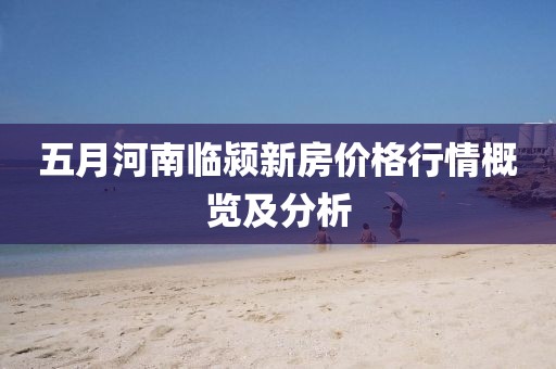 五月河南临颍新房价格行情概览及分析