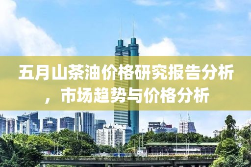 五月山茶油价格研究报告分析，市场趋势与价格分析