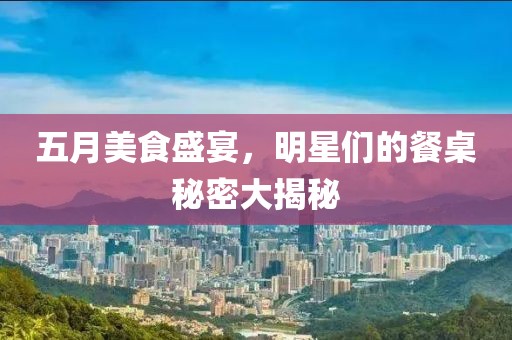 五月美食盛宴，明星们的餐桌秘密大揭秘