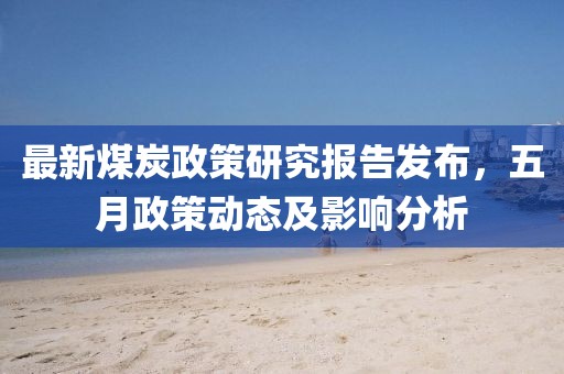 最新煤炭政策研究报告发布，五月政策动态及影响分析