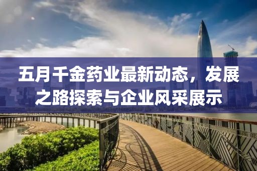 五月千金药业最新动态，发展之路探索与企业风采展示