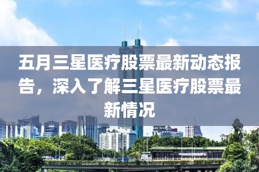 五月三星医疗股票最新动态报告，深入了解三星医疗股票最新情况